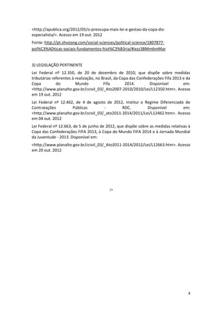 4
<http://apublica.org/2012/05/o-preocupa-mais-lei-e-gestao-da-copa-diz-
especialista/>. Acesso em 19 out. 2012
Fonte: http://pt.shvoong.com/social-sciences/political-science/1807877-
pol%C3%ADticas-sociais-fundamentos-hist%C3%B3ria/#ixzz3BMm6mMar
3) LEGISLAÇÃO PERTINENTE
Lei Federal nº 12.350, de 20 de dezembro de 2010, que dispõe sobre medidas
tributárias referentes à realização, no Brasil, da Copa das Confederações Fifa 2013 e da
Copa do Mundo Fifa 2014. Disponível em:
<http://www.planalto.gov.br/ccivil_03/_Ato2007-2010/2010/Lei/L12350.htm>. Acesso
em 19 out. 2012
Lei Federal nº 12.462, de 4 de agosto de 2012, institui o Regime Diferenciado de
Contratações Públicas - RDC. Disponível em:
<http://www.planalto.gov.br/ccivil_03/_ato2011-2014/2011/Lei/L12462.htm>. Acesso
em 04 out. 2012
Lei Federal nº 12.663, de 5 de junho de 2012, que dispõe sobre as medidas relativas à
Copa das Confederações FIFA 2013, à Copa do Mundo FIFA 2014 e à Jornada Mundial
da Juventude - 2013. Disponível em:
<http://www.planalto.gov.br/ccivil_03/_Ato2011-2014/2012/Lei/L12663.htm>. Acesso
em 20 out. 2012
:-
 