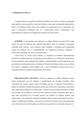 4. PROJETOS E METAS




    A proposta dessa nova gestão do Gabinete Estadual é unir todos os avanços conseguidos
pelas gestões de anos anteriores a frente do Gabinete a uma maior estruturação administrativa
não só nos trâmites internos deste como também na comunicação com as instituições das
quais é responsável, facilitando não só o arquivamento destas comunicações, mas
principalmente a análise das atividades dos Capítulos de maneira geral.




    SUPORTE: A comunicação entre gabinete e os órgãos filiados ao mesmo GCE se dará
através de troca de relatórios que conterão informações sobre as atividades e transações
realizadas pelos mesmos. Estes relatórios serão estudados e analisados pela organização
interna do Gabinete que se responsabilizará em diagnosticar possíveis problemas e
desenvolver estratégias que visem a resolução destes.
    Como forma de auxílio nestes trâmites, os membros do Gabinete disponibilizarão
modelos de relatórios para que os Capítulos possam utilizá-los. As informações das diretorias
de cada instituição serão coletadas pelo Gabinete e disponibilizadas no portal gabinetern.com,
para facilitar a comunicação entre as instituições. De parte do Gabinete, todos os atos e editais
de eventos e campanhas serão lançados com a maior antecedência possível para que os
Capítulos possam se estruturar na participação das mesmas.




    ORGANIZAÇÕES AFILIADAS: Além dos Capítulos, na Ordem DeMolay existem
outras organizações que são afiliadas e jurisdicionadas aos Grandes Conselhos. Estas
instituições dão suporte e apoio à matriz da Ordem, que são os Capítulos. Normalmente as
gestões do Gabinete Estadual determinam pessoas que devem ficar responsáveis unicamente
pelas organizações afiliadas, no entanto, após a criação de uma comissão do Grande Conselho
para assuntos dos Escudeiros e devido ao baixo número de outras instituições deste tipo se
torna mais proveitoso que as mesmas pessoas que ajudam os Capítulos ajudem estas
organizações, já que apesar de instituições diferentes todas elas têm como objetivo fomentar e
manter o trabalho dos Capítulos, e que sem eles estas não existiriam. Para cada organização
novos horizontes vêm sendo traçados nos últimos anos que devem se consolidar de agora em
                                                                                               10
 