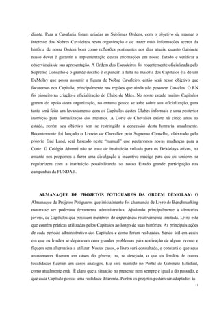 diante. Para a Cavalaria foram criadas as Sublimes Ordens, com o objetivo de manter o
interesse dos Nobres Cavaleiros nesta organização e de trazer mais informações acerca da
história de nossa Ordem bem como reflexões pertinentes aos dias atuais, quanto Gabinete
nosso dever é garantir a implementação destas encenações em nosso Estado e verificar a
observância de sua apresentação. A Ordem dos Escudeiros foi recentemente oficializada pelo
Supremo Conselho e o grande desafio é expandir; a falta na maioria dos Capítulos é a de um
DeMolay que possa assumir a figura de Nobre Cavaleiro, então será nesse objetivo que
focaremos nos Capítulo, principalmente nas regiões que ainda não possuem Castelos. O RN
foi pioneiro na criação e oficialização do Clube de Mães. No nosso estado muitos Capítulos
gozam do apoio desta organização, no entanto pouco se sabe sobre sua oficialização, para
tanto será feito um levantamento com os Capítulos destes Clubes informais e uma posterior
instrução para formalização dos mesmos. A Corte de Chevalier existe há cinco anos no
estado, porém seu objetivo tem se restringido a concessão desta honraria anualmente.
Recentemente foi lançado o Livreto de Chevalier pelo Supremo Conselho, elaborado pelo
próprio Dad Land, será baseado neste “manual” que pautaremos novas mudanças para a
Corte. O Colégio Alumni não se trata de instituição voltada para os DeMolays ativos, no
entanto nos propomos a fazer uma divulgação e incentivo maciço para que os seniores se
regularizem com a instituição possibilitando ao nosso Estado grande participação nas
campanhas da FUNDAB.




    ALMANAQUE DE PROJETOS POTIGUARES DA ORDEM DEMOLAY: O
Almanaque de Projetos Potiguares que inicialmente foi chamando de Livro de Benchmarking
mostra-se ser poderosa ferramenta administrativa. Ajudando principalmente a diretorias
jovens, de Capítulos que possuem membros de experiência relativamente limitada. Livro este
que contém práticas utilizadas pelos Capítulos ao longo de suas histórias. As principais ações
de cada período administrativo dos Capítulos e como foram realizadas. Sendo útil em casos
em que os Irmãos se depararem com grandes problemas para realização de algum evento e
fiquem sem alternativa a utilizar. Nestes casos, o livro será consultado, e constará o que seus
antecessores fizeram em casos do gênero; ou, se desejado, o que os Irmãos de outras
localidades fizeram em casos análogos. Ele será mantido no Portal do Gabinete Estadual,
como atualmente está. É claro que a situação no presente nem sempre é igual a do passado, e
que cada Capítulo possui uma realidade diferente. Porém os projetos podem ser adaptados às
                                                                                             11
 