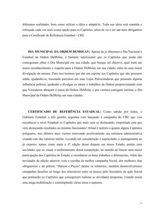 diferentes realidades, bem como utilizar a idéia e adaptá-la. Toda sua ideia será mantida e
reforçada cada vez mais como opção para os Capítulos, além de vir a ser um item obrigatório
para o Certificado de Referência Estadual - CRE.




    DIA MUNICIPAL DA ORDEM DEMOLAY: Apesar de já obtermos o Dia Nacional e
Estadual da Ordem DeMolay, é bastante interessante que os Capítulos que ainda não
conseguiram obter o Dia Municipal em sua cidade, que busque tal objetivo, qual trará um
maior reconhecimento e respeito para a Ordem DeMolay em sua cidade, além de uma maior
divulgação da mesma. Para isso teremos que dar um suporte aos Capítulos que não possuem
ainda, ajudando-os, buscando parceiros em suas Lojas Patrocinadoras que possuam alguma
influência política, ajudando a divulgar os ideais e trabalhos da Ordem proporcionando com
que Vereadores abraçam à causa da Ordem DeMolay e por ventura consigam instituir o Dia
Municipal da Ordem DeMolay em suas cidades.




    CERTIFICADO DE REFERÊNCIA ESTADUAL: Como sabido por todos, o
Gabinete Estadual a três gestões seguidas vem lançando a campanha do CRE que visa
reconhecer a nível Estadual os Capítulos que mais vem se destacando, empreitada esta que
vem alcançando resultados no mínimo fascinantes! Afinal é notório o quanto alguns Capítulos
potiguares, nos últimos anos vieram renovando positivamente sua estrutura administrativa
visando este tão valoroso mérito. Levando em consideração o supracitado, e analogamente ao
já exposto, temos como meta a 4ª edição dessa disputa em nosso Estado, porém com
novidades que só visam o melhoramento dessa competição, no sentido de buscar uma maior
participação dos Capítulos do Estado, e reconhecer os bons trabalhos e diferenciais. Além das
novidades da edição anterior, com a escolha da melhor campanha Social, dos melhores dias
obrigatórios e do prêmio “Damon e Pityas” dentre os relatórios, também desenvolveremos
campanhas desafios ao longo dos interstícios entre os prazos pelo Secretário de ação Social
que pontuarão os Capítulos que conseguirem realizar as atividades propostas, criando assim
uma mega mobilização e contemplando várias áreas e aspectos.




                                                                                           12
 