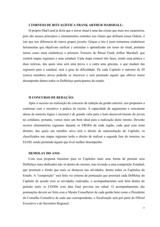 I TORNEIO DE RITUALÍSTICA FRANK ARTHUR MARSHALL:
    O próprio Dad Land já dizia que o nosso ritual é uma das coisas que mais nos caracteriza,
pois são nossos princípios e ensinamentos contidos nos rituais que definem nossa Ordem, é
isto que nos diferencia de outros grupos juvenis. Graças a isto é justo tentarmos estabelecer
ferramentas que objetivam unificar e estimular o aprendizado em torno do ritual, portanto
temos como meta estabelecer o primeiro Torneiro do Ritual Frank Arthur Marshall, que
conterá etapas regionais e uma estadual. Cada etapa conterá três fases, sendo uma prática e
duas teóricas, das quais uma será uma prova e a outra uma gincana, o que mudará das
regionais para a estadual, será o grau de dificuldade. De cada Capítulo o máximo de 05
(cinco) membros ativos poderão se inscrever e será premiado aquele que obtiver maior
desempenho dentre todos os DeMolays participantes do estado.




    II CONCURSO DE REDAÇÃO:
    Após o sucesso na realização do concurso de redação da gestão anterior, nos propomos a
continuar com o incentivo a prática de escrita. A capacidade de argumentar e concatenar
ideias de maneira lógica e racional é de grande valia para o bom desenvolvimento do jovem
no cotidiano, portanto, vemos nisto um bom ideal para a realização deste intento. Deverão
ocorrer eliminatórias regionais durante os ERODs de cada região, cada qual com tema
distinto, dos quais um membro ativo terá o direito de representação do Capítulo; os
classificados nas etapas regionais terão o direito de realizar a segunda fase do torneiro, no
ELOD, sendo premiado àquele que tiver melhor desempenho.


    DEMOLAY DO ANO:
    Com essa proposta trazemos para os Capítulos mais uma forma de premiar seus
DeMolays mais dedicados não só dentro do mesmo, mas levando a uma competição Estadual,
que premiará o Irmão que mais se destacou nas atividades, dentre todos os Capítulos do
Estado. A “competição” será feita via sistema de pontuação que premiará cada DeMolay do
Capítulo de acordo com as atividades realizadas, o acompanhamento será feito dentro do
período entre os CEODs com data final prevista em edital. O acompanhamento das
pontuações deverá ser feito com o Mestre Conselheiro de cada gestão bem como o Presidente
do Conselho Consultivo de cada ano correspondente, a fiscalização será por parte do Oficial
Executivo e do Secretário Regional.
                                                                                           13
 