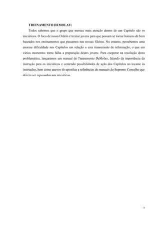TREINAMENTO DEMOLAY:
    Todos sabemos que o grupo que merece mais atenção dentro de um Capítulo são os
iniciáticos. O foco de nossa Ordem é treinar jovens para que possam se tornar homens de bem
baseados nos ensinamentos que passamos nas nossas fileiras. No entanto, percebemos uma
enorme dificuldade nos Capítulos em relação a esta transmissão de informação, o que em
vários momentos torna falha a preparação destes jovens. Para cooperar na resolução desta
problemática, lançaremos um manual de Treinamento DeMolay, falando da importância da
instrução para os iniciáticos e contendo possibilidades de ação dos Capítulos no tocante às
instruções, bem como anexos de apostilas e referências de manuais do Supremo Conselho que
devem ser repassados aos iniciáticos.




                                                                                         14
 