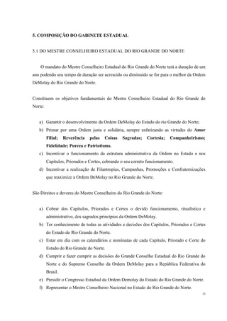 5. COMPOSIÇÃO DO GABINETE ESTADUAL


5.1 DO MESTRE CONSELHEIRO ESTADUAL DO RIO GRANDE DO NORTE


    O mandato do Mestre Conselheiro Estadual do Rio Grande do Norte terá a duração de um
ano podendo seu tempo de duração ser acrescido ou diminuído se for para o melhor da Ordem
DeMolay do Rio Grande do Norte.


Constituem os objetivos fundamentais do Mestre Conselheiro Estadual do Rio Grande do
Norte:


   a) Garantir o desenvolvimento da Ordem DeMolay do Estado do rio Grande do Norte;
   b) Primar por uma Ordem justa e solidária, sempre enfatizando as virtudes do Amor
         Filial;   Reverência   pelas   Coisas   Sagradas;    Cortesia;    Companheirismo;
         Fidelidade; Pureza e Patriotismo.
   c) Incentivar o funcionamento da estrutura administrativa da Ordem no Estado e nos
         Capítulos, Priorados e Cortes, cobrando o seu correto funcionamento.
   d) Incentivar a realização de Filantropias, Campanhas, Promoções e Confraternizações
         que maximize a Ordem DeMolay no Rio Grande do Norte.


São Direitos e deveres do Mestre Conselheiro do Rio Grande do Norte:


   a) Cobrar dos Capítulos, Priorados e Cortes o devido funcionamento, ritualístico e
         administrativo, dos sagrados princípios da Ordem DeMolay.
   b) Ter conhecimento de todas as atividades e decisões dos Capítulos, Priorados e Cortes
         do Estado do Rio Grande do Norte.
   c) Estar em dia com os calendários e nominatas de cada Capítulo, Priorado e Corte do
         Estado do Rio Grande do Norte.
   d) Cumprir e fazer cumprir as decisões do Grande Conselho Estadual do Rio Grande do
         Norte e do Supremo Conselho da Ordem DeMolay para a República Federativa do
         Brasil.
   e) Presidir o Congresso Estadual da Ordem Demolay do Estado do Rio Grande do Norte.
   f) Representar o Mestre Conselheiro Nacional no Estado do Rio Grande do Norte.
                                                                                        15
 