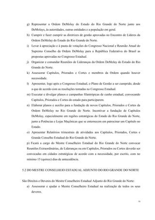 g) Representar a Ordem DeMolay do Estado do Rio Grande do Norte junto aos
       DeMolays, às autoridades, outras entidades e a população em geral.
   h) Cumprir e fazer cumprir as diretrizes de gestão aprovadas no Encontro de Líderes da
       Ordem DeMolay do Estado do Rio Grande do Norte.
   i) Levar à apreciação e à pauta de votações do Congresso Nacional e Reunião Anual do
       Supremo Conselho da Ordem DeMolay para a República Federativa do Brasil as
       propostas aprovadas no Congresso Estadual.
   j) Organizar e comandar Reuniões de Lideranças da Ordem DeMolay do Estado do Rio
       Grande do Norte.
   k) Assessorar Capítulos, Priorados e Cortes e membros da Ordem quando houver
       necessidade.
   l) Apresentar, logo após o Congresso Estadual, o Plano de Gestão a ser cumprido, desde
       a que de acordo com as resoluções tomadas no Congresso Estadual.
   m) Executar e divulgar planos e campanhas filantrópicas de cunho estadual, convocando
       Capítulos, Priorados e Cortes do estado para participarem.
   n) Elaborar planos e auxílio para a fundação de novos Capítulos, Priorados e Cortes da
       Ordem DeMolay no Rio Grande do Norte. Incentivar a fundação de Capítulos
       DeMolay, especialmente em regiões estratégicas do Estado do Rio Grande do Norte,
       junto a Potências e Lojas Maçônicas que se enternecem em patrocinar um Capítulo no
       Estado.
   o) Apresentar Relatórios trimestrais de atividades aos Capítulos, Priorados, Cortes e
       Grande Conselho Estadual do Rio Grande do Norte.
   p) Ficará a cargo do Mestre Conselheiro Estadual do Rio Grande do Norte convocar
   Reuniões Extraordinárias, de Lideranças ou em Capítulos, Priorados ou Cortes deverão ser
   convocadas em cidades estratégicas de acordo com a necessidade, por escrito, com no
   mínimo 15 (quinze) dias de antecedência.


5.2 DO MESTRE CONSELHEIO ESTADUAL ADJUNTO DO RIO GRANDE DO NORTE


São Direitos e Deveres do Mestre Conselheiro Estadual Adjunto do Rio Grande do Norte:
   a) Assessorar e ajudar o Mestre Conselheiro Estadual na realização de todos os seus
       deveres.

                                                                                         16
 