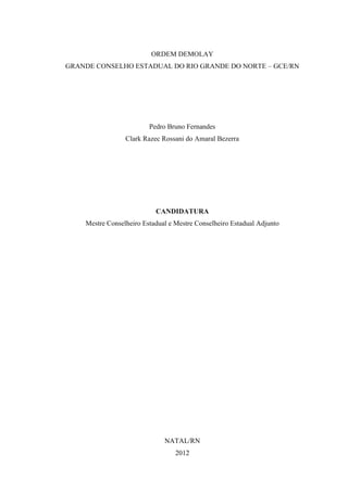 ORDEM DEMOLAY
GRANDE CONSELHO ESTADUAL DO RIO GRANDE DO NORTE – GCE/RN




                         Pedro Bruno Fernandes
                 Clark Razec Rossani do Amaral Bezerra




                           CANDIDATURA
    Mestre Conselheiro Estadual e Mestre Conselheiro Estadual Adjunto




                              NATAL/RN
                                  2012
 