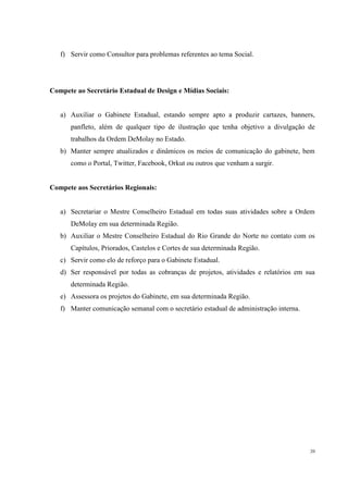 f) Servir como Consultor para problemas referentes ao tema Social.




Compete ao Secretário Estadual de Design e Mídias Sociais:


   a) Auxiliar o Gabinete Estadual, estando sempre apto a produzir cartazes, banners,
      panfleto, além de qualquer tipo de ilustração que tenha objetivo a divulgação de
      trabalhos da Ordem DeMolay no Estado.
   b) Manter sempre atualizados e dinâmicos os meios de comunicação do gabinete, bem
      como o Portal, Twitter, Facebook, Orkut ou outros que venham a surgir.


Compete aos Secretários Regionais:


   a) Secretariar o Mestre Conselheiro Estadual em todas suas atividades sobre a Ordem
      DeMolay em sua determinada Região.
   b) Auxiliar o Mestre Conselheiro Estadual do Rio Grande do Norte no contato com os
      Capítulos, Priorados, Castelos e Cortes de sua determinada Região.
   c) Servir como elo de reforço para o Gabinete Estadual.
   d) Ser responsável por todas as cobranças de projetos, atividades e relatórios em sua
      determinada Região.
   e) Assessora os projetos do Gabinete, em sua determinada Região.
   f) Manter comunicação semanal com o secretário estadual de administração interna.




                                                                                       20
 
