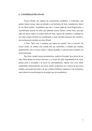 6. CONSIDERAÇÕES FINAIS


       Nossos Rituais são repletos de ensinamentos profundos e vivificantes, que
podem nortear nossas vidas em direção a um horizonte do bem, tornando-nos fontes
de um futuro melhor. Acreditamos que este é o maior papel de nossa Organização, a
transformação pessoal de todos que adentram nossas fileiras é nossa meta, para que
cada um desses irmãos se tornem fontes do bem, capazes de modificar a realidade ao
seu redor sempre levando em consideração os mais elevados preceitos das virtudes e
dos ensinamentos trazidos em nosso Ritual.
       A frase “Seja você a mudança que espera do mundo” não se encontra em
nossos rituais, no entanto está contida nele nas entrelinhas, à medida que coaduna
perfeitamente com os nossos ideais e valores pregados a cada dia pelos membros de
nossa Instituição.
       Para fazer cumprir nossos ensinamentos, a palavra Exemplo, deve deixar de ser
uma rotina batida em nossos discursos e se tornar um pilar inquebrantável de nossa
prática junto à sociedade e ao nosso lar, principalmente. Apenas com esses ideais
implantados intrinsecamente em nossas mentes, poderemos ter a certeza de que nosso
trabalho está sendo bem feito e de que a Ordem DeMolay realmente é esta ferramenta
maravilhosa de transformação da sociedade que nós acreditamos.




                                                                                  21
 