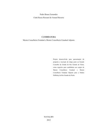 Pedro Bruno Fernandes
             Clark Razec Rossani do Amaral Bezerra




                       CANDIDATURA
Mestre Conselheiro Estadual e Mestre Conselheiro Estadual Adjunto




                                      Projeto desenvolvido para apresentação de
                                      proposta e inscrição de chapa junto ao Grande
                                      Conselho do Estado do Rio Grande do Norte,
                                      como requisito para candidatura aos cargos de
                                      Mestre   Conselheiro   Estadual   e   Mestre
                                      Conselheiro Estadual Adjunto para a Ordem
                                      DeMolay do Rio Grande do Norte.




                          NATAL/RN
                              2012
 