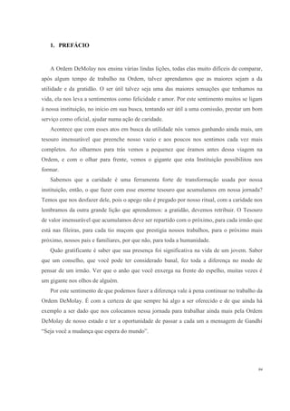 1. PREFÁCIO


   A Ordem DeMolay nos ensina várias lindas lições, todas elas muito difíceis de comparar,
após algum tempo de trabalho na Ordem, talvez aprendamos que as maiores sejam a da
utilidade e da gratidão. O ser útil talvez seja uma das maiores sensações que tenhamos na
vida, ela nos leva a sentimentos como felicidade e amor. Por este sentimento muitos se ligam
à nossa instituição, no início em sua busca, tentando ser útil a uma comissão, prestar um bom
serviço como oficial, ajudar numa ação de caridade.
   Acontece que com esses atos em busca da utilidade nós vamos ganhando ainda mais, um
tesouro imensurável que preenche nosso vazio e aos poucos nos sentimos cada vez mais
completos. Ao olharmos para trás vemos a pequenez que éramos antes dessa viagem na
Ordem, e com o olhar para frente, vemos o gigante que esta Instituição possibilitou nos
formar.
   Sabemos que a caridade é uma ferramenta forte de transformação usada por nossa
instituição, então, o que fazer com esse enorme tesouro que acumulamos em nossa jornada?
Temos que nos desfazer dele, pois o apego não é pregado por nosso ritual, com a caridade nos
lembramos da outra grande lição que aprendemos: a gratidão, devemos retribuir. O Tesouro
de valor imensurável que acumulamos deve ser repartido com o próximo, para cada irmão que
está nas fileiras, para cada tio maçom que prestigia nossos trabalhos, para o próximo mais
próximo, nossos pais e familiares, por que não, para toda a humanidade.
   Quão gratificante é saber que sua presença foi significativa na vida de um jovem. Saber
que um conselho, que você pode ter considerado banal, fez toda a diferença no modo de
pensar de um irmão. Ver que o anão que você enxerga na frente do espelho, muitas vezes é
um gigante nos olhos de alguém.
   Por este sentimento de que podemos fazer a diferença vale à pena continuar no trabalho da
Ordem DeMolay. É com a certeza de que sempre há algo a ser oferecido e de que ainda há
exemplo a ser dado que nos colocamos nessa jornada para trabalhar ainda mais pela Ordem
DeMolay de nosso estado e ter a oportunidade de passar a cada um a mensagem de Gandhi
“Seja você a mudança que espera do mundo”.




                                                                                           04
 