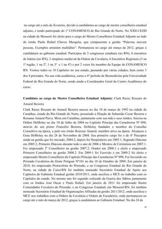 no cargo até o mês de fevereiro, devido à candidatura ao cargo de mestre conselheiro estadual
adjunto, e tendo participado do 1º CONAMESCO do Rio Grande do Norte. No XXII CEOD
na cidade de Mossoró foi eleito para o cargo de Mestre Conselheiro Estadual Adjunto ao lado
do irmão Paulo Rafael Chaves Mesquita, que compuseram a gestão “Palavras movem
pessoas, Exemplos arrastam multidões”. Permaneceu no cargo até março de 2012, graças à
candidatura ao gabinete estadual. Participou de 3 congressos estaduais (no RN), 4 encontros
de lideres (no RN), 2 simpósio medieval da Ordem da Cavalaria, 6 Encontros Regionais (3 na
1ª região, 1 na 2ª, 1 na 3ª e 1 na 4ª) e por 2 vezes foi membro da Equipe do CONAMESCO
RN. Visitou todos os 18 Capítulos no seu estado, passando por várias cidades, bem como 3
dos 4 priorados. Na sua vida acadêmica, cursa o 6º período de Biomedicina pela Universidade
Federal do Rio Grande do Norte, sendo ainda o Coordenador Geral do Centro Acadêmico do
curso.


Candidato ao cargo de Mestre Conselheiro Estadual Adjunto: Clark Razec Rossani do
Amaral Bezerra
Clark Razec Rossani do Amaral Bezerra nasceu no dia 10 de março de 1992 na cidade de
Caraúbas, estado do Rio Grande do Norte, possuindo a filiação de Sebastião Cezar Bezerra e
Rossana Amaral Paiva. Mora em Caraúbas, juntamente com sua mãe e seus irmãos. Iniciou na
Ordem DeMolay no dia 10 de Julho de 2004 no Capítulo Príncipe das Caraubeiras Nº 098,
através do seu primo Francélio Bezerra, DeMolay fundador e membro do Conselho
Consultivo na época, e pelo seu irmão Rocezar Amaral, membro ativo na época. Alcançou o
Grau DeMolay no dia 28 de Novembro de 2004. Seu primeiro cargo foi o de 4º Preceptor
ainda na gestão que foi iniciado, 2004.2, depois foi Hospitaleiro em 2005.1, Segundo Diácono
em 2005.2, Primeiro Diácono durante todo o ano de 2006 e Mestres de Cerimônia em 2007.1.
Foi empossado 2º Conselheiro na gestão 2007.2, Orador em 2008.1 e eleito e empossado
Primeiro Conselheiro na gestão 2008.2. Em 2009.1 foi Escrivão e em 2009.2 foi eleito e
empossado Mestre Conselheiro do Capítulo Príncipe das Caraubeiras Nº 098. Foi Investido no
Priorado Cavaleiros do Oeste Potiguar Nº101 no dia 18 de Outubro de 2009. Em janeiro de
2010, foi empossado Protocolista do Priorado, e no Congresso Estadual do Rio Grande do
Norte, na cidade de Caicó/RN foi também nomeado Secretário Estadual de Apoio aos
Capítulos do Gabinete Estadual gestão 2010/2011, onde auxiliou o MCE no trabalho com os
Capítulos do estado. No mesmo ano foi segundo colocado da Guerra dos Sábios juntamente
com os Irmãos José Oscar e Paulo Rafael. Em janeiro de 2011 foi empossado Ilustre
Comendador Cavaleiro do Priorado, e no Congresso Estadual, em Mossoró/RN, foi também
nomeado Secretário Estadual de Organizações Afiliadas da gestão 2011/2012, onde auxiliou o
MCE nos trabalhos com a Ordem da Cavalaria e Ordem de Escudeiros, onde permaneceu no
cargo até o mês de março de 2012, graças à candidatura ao Gabinete Estadual. No dia 24 de

                                                                                           08
 