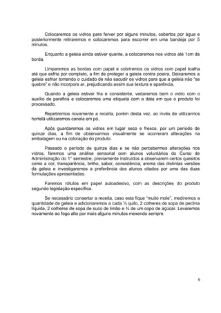 Colocaremos os vidros para ferver por alguns minutos, cobertos por água e
posteriormente retiraremos e colocaremos para escorrer em uma bandeja por 5
minutos.
Enquanto a geleia ainda estiver quente, a colocaremos nos vidros até 1cm da
borda.
Limparemos as bordas com papel e cobriremos os vidros com papel toalha
até que esfrie por completo, a fim de proteger a geleia contra poeira. Deixaremos a
geleia esfriar tomando o cuidado de não sacudir os vidros para que a geleia não “se
quebre” e não incorpore ar, prejudicando assim sua textura e aparência.
Quando a geleia estiver fria e consistente, vedaremos bem o vidro com o
auxílio de parafina e colocaremos uma etiqueta com a data em que o produto foi
processado.
Repetiremos novamente a receita, porém desta vez, ao invés de utilizarmos
hortelã utilizaremos canela em pó.
Após guardaremos os vidros em lugar seco e fresco, por um período de
quinze dias, a fim de observarmos visualmente se ocorreram alterações na
embalagem ou na coloração do produto.
Passado o período de quinze dias e se não percebermos alterações nos
vidros, faremos uma análise sensorial com alunos voluntários do Curso de
Administração do 1° semestre, previamente instruídos a observarem certos quesitos
como a cor, transparência, brilho, sabor, consistência, aroma das distintas versões
da geleia e investigaremos a preferência dos alunos citados por uma das duas
formulações apresentadas.
Faremos rótulos em papel autoadesivo, com as descrições do produto
segundo legislação específica.
Se necessário consertar a receita, caso esta fique “muito mole”, mediremos a
quantidade de geleia e adicionaremos a cada ½ quilo, 2 colheres de sopa de pectina
líquida, 2 colheres de sopa de suco de limão e ¾ de um copo de açúcar. Levaremos
novamente ao fogo alto por mais alguns minutos mexendo sempre.
9
 