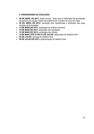5. CRONOGRAMA DE EXECUÇÃO
 26 DE ABRIL DE 2013: testes iniciais - teste para a verificação da quantidade
de pectina em maçãs e teste para determinar a acidez do suco de maçã.
 29 DE ABRIL DE 2013: aquisição dos ingredientes e produção das duas
versões da formulação.
 13 DE MAIO DE 2013: realização da análise sensorial.
 14 DE MAIO DE 2013: tabulação dos resultados
 15 DE MAIO DE 2013: confecção dos rótulos
 15 DE MAIO ATÉ 01 DE O1 DE JULHO: elaboração do relatório final
 02 DE JULHO: entrega do relatório final
 09 DE JULHO DE 2013: apresentação do relatório final.
10
 