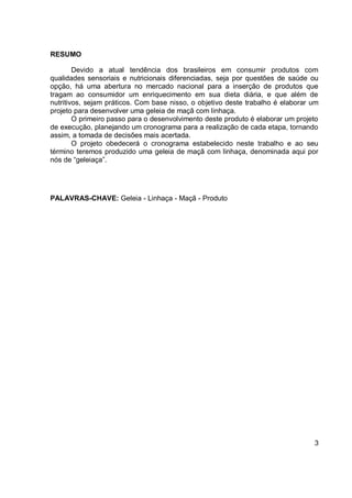 RESUMO
Devido a atual tendência dos brasileiros em consumir produtos com
qualidades sensoriais e nutricionais diferenciadas, seja por questões de saúde ou
opção, há uma abertura no mercado nacional para a inserção de produtos que
tragam ao consumidor um enriquecimento em sua dieta diária, e que além de
nutritivos, sejam práticos. Com base nisso, o objetivo deste trabalho é elaborar um
projeto para desenvolver uma geleia de maçã com linhaça.
O primeiro passo para o desenvolvimento deste produto é elaborar um projeto
de execução, planejando um cronograma para a realização de cada etapa, tornando
assim, a tomada de decisões mais acertada.
O projeto obedecerá o cronograma estabelecido neste trabalho e ao seu
término teremos produzido uma geleia de maçã com linhaça, denominada aqui por
nós de “geleiaça”.
PALAVRAS-CHAVE: Geleia - Linhaça - Maçã - Produto
3
 