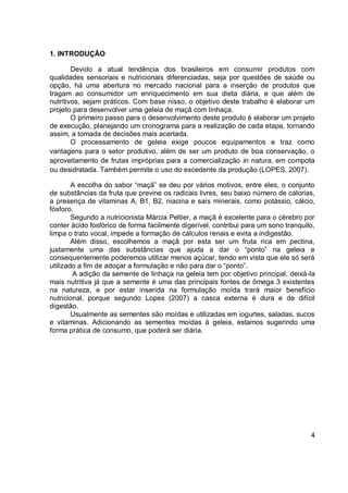 1. INTRODUÇÃO
Devido a atual tendência dos brasileiros em consumir produtos com
qualidades sensoriais e nutricionais diferenciadas, seja por questões de saúde ou
opção, há uma abertura no mercado nacional para a inserção de produtos que
tragam ao consumidor um enriquecimento em sua dieta diária, e que além de
nutritivos, sejam práticos. Com base nisso, o objetivo deste trabalho é elaborar um
projeto para desenvolver uma geleia de maçã com linhaça.
O primeiro passo para o desenvolvimento deste produto é elaborar um projeto
de execução, planejando um cronograma para a realização de cada etapa, tornando
assim, a tomada de decisões mais acertada.
O processamento de geleia exige poucos equipamentos e traz como
vantagens para o setor produtivo, além de ser um produto de boa conservação, o
aproveitamento de frutas impróprias para a comercialização in natura, em compota
ou desidratada. Também permite o uso do excedente da produção (LOPES, 2007).
A escolha do sabor “maçã” se deu por vários motivos, entre eles, o conjunto
de substâncias da fruta que previne os radicais livres, seu baixo número de calorias,
a presença de vitaminas A, B1, B2, niacina e sais minerais, como potássio, cálcio,
fósforo.
Segundo a nutricionista Márcia Peltier, a maçã é excelente para o cérebro por
conter ácido fosfórico de forma facilmente digerível, contribui para um sono tranquilo,
limpa o trato vocal, impede a formação de cálculos renais e evita a indigestão.
Além disso, escolhemos a maçã por esta ser um fruta rica em pectina,
justamente uma das substâncias que ajuda a dar o “ponto” na geleia e
consequentemente poderemos utilizar menos açúcar, tendo em vista que ele só será
utilizado a fim de adoçar a formulação e não para dar o “ponto”.
A adição da semente de linhaça na geleia tem por objetivo principal, deixá-la
mais nutritiva já que a semente é uma das principais fontes de ômega 3 existentes
na natureza, e por estar inserida na formulação moída trará maior benefício
nutricional, porque segundo Lopes (2007) a casca externa é dura e de difícil
digestão.
Usualmente as sementes são moídas e utilizadas em iogurtes, saladas, sucos
e vitaminas. Adicionando as sementes moídas à geleia, estamos sugerindo uma
forma prática de consumo, que poderá ser diária.
4
 