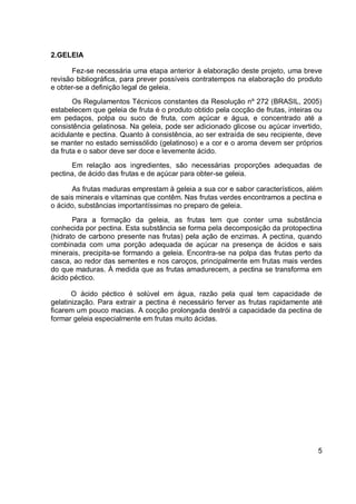 2.GELEIA
Fez-se necessária uma etapa anterior à elaboração deste projeto, uma breve
revisão bibliográfica, para prever possíveis contratempos na elaboração do produto
e obter-se a definição legal de geleia.
Os Regulamentos Técnicos constantes da Resolução nº 272 (BRASIL, 2005)
estabelecem que geleia de fruta é o produto obtido pela cocção de frutas, inteiras ou
em pedaços, polpa ou suco de fruta, com açúcar e água, e concentrado até a
consistência gelatinosa. Na geleia, pode ser adicionado glicose ou açúcar invertido,
acidulante e pectina. Quanto à consistência, ao ser extraída de seu recipiente, deve
se manter no estado semissólido (gelatinoso) e a cor e o aroma devem ser próprios
da fruta e o sabor deve ser doce e levemente ácido.
Em relação aos ingredientes, são necessárias proporções adequadas de
pectina, de ácido das frutas e de açúcar para obter-se geleia.
As frutas maduras emprestam à geleia a sua cor e sabor característicos, além
de sais minerais e vitaminas que contêm. Nas frutas verdes encontramos a pectina e
o ácido, substâncias importantíssimas no preparo de geleia.
Para a formação da geleia, as frutas tem que conter uma substância
conhecida por pectina. Esta substância se forma pela decomposição da protopectina
(hidrato de carbono presente nas frutas) pela ação de enzimas. A pectina, quando
combinada com uma porção adequada de açúcar na presença de ácidos e sais
minerais, precipita-se formando a geleia. Encontra-se na polpa das frutas perto da
casca, ao redor das sementes e nos caroços, principalmente em frutas mais verdes
do que maduras. À medida que as frutas amadurecem, a pectina se transforma em
ácido péctico.
O ácido péctico é solúvel em água, razão pela qual tem capacidade de
gelatinização. Para extrair a pectina é necessário ferver as frutas rapidamente até
ficarem um pouco macias. A cocção prolongada destrói a capacidade da pectina de
formar geleia especialmente em frutas muito ácidas.
5
 