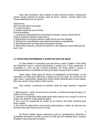 Caso seja necessário, após análise do teste adicionar pectina, utilizaremos
pectina líquida extraída de laranja, feita de forma “caseira”, através desta fruta
comprovadamente rica em pectina.
Utilizaremos:
250 g de pele branca da laranja;
2 ½ copos de água;
2 colheres (sopa) de suco de limão.
Forma de preparo:
1. Lavaremos e descascaremos levemente as laranjas, tirando a parte externa
(casca), deixando somente a pele branca;
2. Descaremos novamente isolando a pele branca que será utilizada;
3. Utilizaremos o liquidificador para misturarmos todos os ingredientes;
4. Deixaremos ferver em fogo brando durante 20 minutos;
5. Após esfriar coaremos o líquido em pano fino, sem espremer e este estará pronto
para o uso.
3.1 TESTE PARA DETERMINAR A ACIDEZ DO SUCO DE MAÇÃ
O ácido também é necessário para dar forma e sabor à geleia. O teor ácido
das diferentes frutas é variável decrescendo à medida que a fruta amadurece. A
quantidade e o tipo de sais minerais presentes nas frutas afetam a acidez e,
consequentemente, a facilidade da pectina precipitar-se para formar a geleia.
Nesta etapa, ainda antes de decidir os ingredientes da formulação, se faz
necessário um teste para determinar a acidez do suco de maçã. Se a fruta tiver um
sabor ácido, característico, geralmente contém ácido suficiente para se fazer geleia.
Mas nem sempre frutas ácidas contém pectina.
Para verificar a presença do conteúdo ácido da maçã, faremos o seguinte
teste:
1. Misturaremos 1 colher de chá de suco de limão, 3 colheres de sopa de água e ½
colher de chá de açúcar.
2. Faremos a comparação deste gosto ácido desta mistura com a acidez do suco da
maçã a ser utilizado na fabricação da geleia.
3. Se o suco for comparável em acidez ao da mistura, terá ácido suficiente para
fazer a geleia.
4. Se o suco de maçã estiver menos ácido adicionaremos 1 colher de sopa de suco
de limão para cada xícara de suco de fruta.
7
Ao término destas etapas, saberemos quais as características referentes a
quantidade de pectina e acidez do suco de maçã que será utilizado para o preparo
da geleia e suas possíveis correções.
 
