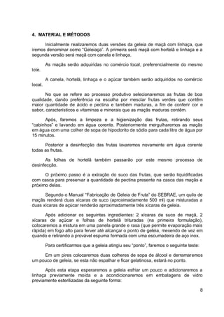 4. MATERIAL E MÉTODOS
Inicialmente realizaremos duas versões da geleia de maçã com linhaça, que
iremos denominar como “Geleiaça”. A primeira será maçã com hortelã e linhaça e a
segunda versão será maçã com canela e linhaça.
As maçãs serão adquiridas no comércio local, preferencialmente do mesmo
lote.
A canela, hortelã, linhaça e o açúcar também serão adquiridos no comércio
local.
No que se refere ao processo produtivo selecionaremos as frutas de boa
qualidade, dando preferência na escolha por mesclar frutas verdes que contêm
maior quantidade de ácido e pectina e também maduras, a fim de conferir cor e
sabor, característicos e vitaminas e minerais que as maçãs maduras contêm.
Após, faremos a limpeza e a higienização das frutas, retirando seus
“cabinhos” e lavando em água corente. Posteriormente mergulharemos as maçãs
em água com uma colher de sopa de hipoclorito de sódio para cada litro de água por
15 minutos.
Posterior a desinfecção das frutas lavaremos novamente em água corente
todas as frutas.
As folhas de hortelã também passarão por este mesmo processo de
desinfecção.
O próximo passo é a extração do suco das frutas, que serão liquidificadas
com casca para preservar a quantidade de pectina presente na casca das maçãs e
próximo delas.
Segundo o Manual “Fabricação de Geleia de Fruta” do SEBRAE, um quilo de
maçãs renderá duas xícaras de suco (aproximadamente 500 ml) que misturadas a
duas xícaras de açúcar renderão aproximadamente três xícaras de geleia.
Após adicionar os seguintes ingredientes: 2 xícaras de suco de maçã, 2
xícaras de açúcar e folhas de hortelã trituradas (na primeira formulação),
colocaremos a mistura em uma panela grande e rasa (que permite evaporação mais
rápida) em fogo alto para ferver até alcançar o ponto de geleia, mexendo de vez em
quando e retirando a provável espuma formada com uma escumadeira de aço inox.
Para certificarmos que a geleia atingiu seu “ponto”, faremos o seguinte teste:
Em um pires colocaremos duas colheres de sopa de álcool e derramaremos
um pouco de geleia, se esta não espalhar e ficar gelatinosa, estará no ponto.
Após esta etapa esperaremos a geleia esfriar um pouco e adicionaremos a
linhaça previamente moída e a acondicionaremos em embalagens de vidro
previamente esterilizadas da seguinte forma:
8
 