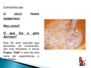 Concluímos que
O GELO TINHA
DERRETIDO.
Mas como?
O que faz o gelo
derreter?
Esta foi uma questão que
quisemos ver esclarecido,
por isso iniciamos o nosso
Projeto “Gelo” e com ele uma
série de experiências e
atividades.
 