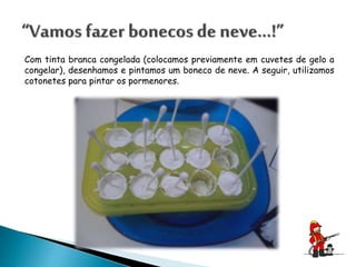 Com tinta branca congelada (colocamos previamente em cuvetes de gelo a
congelar), desenhamos e pintamos um boneco de neve. A seguir, utilizamos
cotonetes para pintar os pormenores.
 