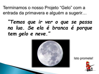 Terminamos o nosso Projeto “Gelo” com a
entrada da primavera e alguém a sugerir…
“Temos que ir ver o que se passa
na lua. Se ela é branca é porque
tem gelo e neve.”
Isto promete!
 
