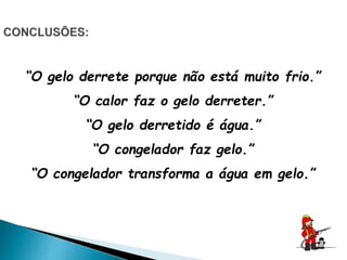 “O gelo derrete porque não está muito frio.”
“O calor faz o gelo derreter.”
“O gelo derretido é água.”
“O congelador faz gelo.”
“O congelador transforma a água em gelo.”
 