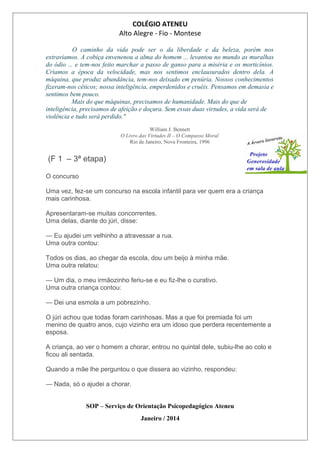 COLÉGIO ATENEU
Alto Alegre - Fio - Montese
O caminho da vida pode ser o da liberdade e da beleza, porém nos
extraviamos. A cobiça envenenou a alma do homem ... levantou no mundo as muralhas
do ódio ... e tem-nos feito marchar a passo de ganso para a miséria e os morticínios.
Criamos a época da velocidade, mas nos sentimos enclausurados dentro dela. A
máquina, que produz abundância, tem-nos deixado em penúria. Nossos conhecimentos
fizeram-nos céticos; nossa inteligência, emperdenidos e cruéis. Pensamos em demasia e
sentimos bem pouco.
Mais do que máquinas, precisamos de humanidade. Mais do que de
inteligência, precisamos de afeição e doçura. Sem essas duas virtudes, a vida será de
violência e tudo será perdido."
William J. Bennett
O Livro das Virtudes II – O Compasso Moral
Rio de Janeiro, Nova Fronteira, 1996
(F 1 – 3ª etapa)
O concurso
Uma vez, fez-se um concurso na escola infantil para ver quem era a criança
mais carinhosa.
Apresentaram-se muitas concorrentes.
Uma delas, diante do júri, disse:
— Eu ajudei um velhinho a atravessar a rua.
Uma outra contou:
Todos os dias, ao chegar da escola, dou um beijo à minha mãe.
Uma outra relatou:
— Um dia, o meu irmãozinho feriu-se e eu fiz-lhe o curativo.
Uma outra criança contou:
— Dei una esmola a um pobrezinho.
O júri achou que todas foram carinhosas. Mas a que foi premiada foi um
menino de quatro anos, cujo vizinho era um idoso que perdera recentemente a
esposa.
A criança, ao ver o homem a chorar, entrou no quintal dele, subiu-lhe ao colo e
ficou ali sentada.
Quando a mãe lhe perguntou o que dissera ao vizinho, respondeu:
— Nada, só o ajudei a chorar.
SOP – Serviço de Orientação Psicopedagógico Ateneu
Janeiro / 2014
 