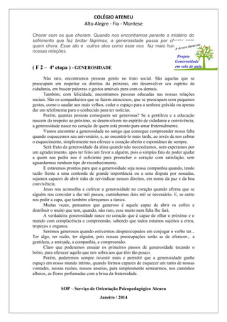 COLÉGIO ATENEU
Alto Alegre - Fio - Montese
Chorar com os que choram. Quando nos encontramos perante o mistério do
sofrimento que faz brotar lágrimas, a generosidade passa por chorar com
quem chora. Esse ato e outros atos como esse nos faz mais humanos em
nossas relações.
( F 2 – 4ª etapa ) - GENEROSIDADE
Não raro, encontramos pessoas gentis no trato social. São aquelas que se
preocupam em respeitar os direitos do próximo, em desenvolver seu espírito de
cidadania, em buscar palavras e gestos amáveis para com os demais.
Também, com felicidade, encontramos pessoas educadas nas nossas relações
sociais. São os companheiros que se fazem atenciosos, que se preocupam com pequenos
gestos, como o saudar aos mais velhos, ceder o espaço para a senhora grávida ou apenas
dar um telefonema para o conhecido para ter notícias.
Porém, quantas pessoas conseguem ser generosas? Se a gentileza e a educação
nascem do respeito ao próximo, se desenvolvem no espírito de cidadania e convivência,
a generosidade nasce no coração de quem está pronto para amar fraternalmente.
Vamos encontrar a generosidade no amigo que consegue compreender nossa falta
quando esquecemos seu aniversário, e, ao encontrá-lo mais tarde, ao invés de nos cobrar
o esquecimento, simplesmente nos oferece o coração aberto e espontâneo de sempre.
Será fruto da generosidade da alma quando não necessitamos, nem esperamos por
um agradecimento, após ter feito um favor a alguém, pois o simples fato de poder ajudar
a quem nos pediu nos é suficiente para preencher o coração com satisfação, sem
aguardarmos nenhum tipo de reconhecimento.
E estaremos prontos para que a generosidade seja nossa companhia quando, tendo
razão frente a uma contenda de grande importância ou a uma disputa por nonadas,
sejamos capazes de abrir mão de reivindicar nossos direitos, em nome da paz e da boa
convivência.
Jesus nos aconselha a cultivar a generosidade no coração quando afirma que se
alguém nos convidar a dar mil passos, caminhemos dois mil se necessário. E, se outro
nos pedir a capa, que também ofereçamos a túnica.
Muitas vezes, pensamos que generoso é aquele capaz de abrir os cofres e
distribuir o muito que tem, quando, não raro, esse muito nem falta lhe fará.
A verdadeira generosidade nasce no coração que é capaz de olhar o próximo e o
mundo com complacência e compreensão, sabendo que todos estamos sujeitos a erros,
tropeços e enganos.
Seremos generosos quando estivermos despreocupados em conjugar o verbo ter...
Ter algo, ter razão, ter alguém, pois nossas preocupações serão as de oferecer... a
gentileza, a amizade, a companhia, a compreensão.
Claro que poderemos ensaiar os primeiros passos de generosidade tocando o
bolso, para oferecer aquilo que nos sobra aos que têm tão pouco.
Porém, poderemos sempre investir mais e permitir que a generosidade ganhe
espaço em nosso mundo íntimo, quando formos capazes de esquecer um tanto de nossas
vontades, nossas razões, nossos anseios, para simplesmente semearmos, nos caminhos
alheios, as flores perfumadas com a brisa da fraternidade.
SOP – Serviço de Orientação Psicopedagógico Ateneu
Janeiro / 2014
 