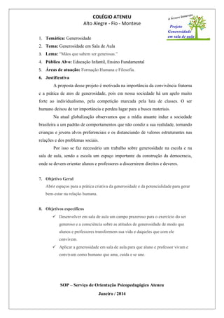 COLÉGIO ATENEU
Alto Alegre - Fio - Montese
1. Temática: Generosidade
2. Tema: Generosidade em Sala de Aula
3. Lema: “Mãos que sabem ser generosas.”
4. Público Alvo: Educação Infantil, Ensino Fundamental
5. Áreas de atuação: Formação Humana e Filosofia.
6. Justificativa
A proposta desse projeto é motivada na importância da convivência fraterna
e a prática de atos de generosidade, pois em nossa sociedade há um apelo muito
forte ao individualismo, pela competição marcada pela luta de classes. O ser
humano deixou de ter importância e perdeu lugar para a busca materiais.
Na atual globalização observamos que a mídia atuante induz a sociedade
brasileira a um padrão de comportamentos que não condiz a sua realidade, tornando
crianças e jovens alvos preferenciais e os distanciando de valores estruturantes nas
relações e dos problemas sociais.
Por isso se faz necessário um trabalho sobre generosidade na escola e na
sala de aula, sendo a escola um espaço importante da construção da democracia,
onde se devem orientar alunos e professores a discernirem direitos e deveres.
7. Objetivo Geral
Abrir espaços para a prática criativa da generosidade e da potencialidade para gerar
bem-estar na relação humana.
8. Objetivos específicos
 Desenvolver em sala de aula um campo prazeroso para o exercício do ser
generoso e a consciência sobre as atitudes de generosidade de modo que
alunos e professores transformem sua vida e daqueles que com ele
convivem.
 Aplicar a generosidade em sala de aula para que aluno e professor vivam e
convivam como humano que ama, cuida e se une.
SOP – Serviço de Orientação Psicopedagógico Ateneu
Janeiro / 2014
 