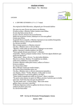 COLÉGIO ATENEU
Alto Alegre - Fio - Montese
ANEXOS
1. A ÁRVORE GENEROSA ( F 1 e 2 1ª etapa)
Do original de Shel Silvertein, Adaptado por Fernando Sabino
Era uma vez uma Árvore que amava um Menino.
E todos os dias, o Menino vinha e juntava suas folhas.
E com elas fazia coroas de rei.
E com a Árvore, brincava de rei da floresta.
Subia em seu grosso tronco, balançava-se em seus galhos!
Comia seus frutos.
E quando ficava cansado, o Menino repousava à sua sombra fresquinha.
O Menino amava a Árvore profundamente.
E a Árvore era feliz!
Mas o tempo passou e o Menino cresceu!
Um dia, o Menino veio e a Árvore disse:
"Menino, venha subir no meu tronco, balançar-se nos meus
galhos, repousar à minha sombra e ser feliz!"
"Estou grande demais para brincar", o Menino
respondeu. "Quero comprar muitas coisas. Você tem algum dinheiro que
possa me oferecer?"
"Sinto muito", disse a Árvore, "eu não tenho dinheiro.
Mas leve os frutos, Menino. Vá vendê-los na cidade,
então terá o dinheiro e você será feliz!"
E assim o Menino subiu pelo tronco, colheu os frutos e
levou-os embora.
E a Árvore ficou feliz!
Mas o Menino sumiu por muito tempo...
E a Árvore ficou tristonha outra vez.
Um dia, o Menino veio e a Árvore estremeceu tamanha a
sua alegria, e disse: "Venha, Menino, venha subir no meu
tronco, balançar-se nos meus galhos e ser feliz".
"Estou muito ocupado pra subir em Árvores", disse o menino.
"Eu quero uma esposa, eu quero ter filhos, pra isso é preciso que eu tenha
uma casa. Você tem uma casa pra me oferecer?"
"Eu não tenho casa", a Árvore disse. "Mas corte meus
galhos, faça a sua casa e seja feliz."
O Menino depressa cortou os galhos da Árvore e levou-os
embora pra fazer uma casa.
E a Árvore ficou feliz!
SOP – Serviço de Orientação Psicopedagógico Ateneu
Janeiro / 2014
 