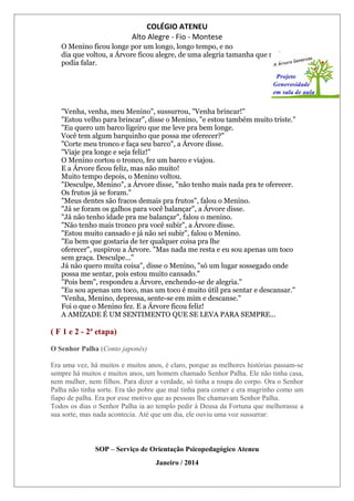 COLÉGIO ATENEU
Alto Alegre - Fio - Montese
O Menino ficou longe por um longo, longo tempo, e no
dia que voltou, a Árvore ficou alegre, de uma alegria tamanha que mal
podia falar.
"Venha, venha, meu Menino", sussurrou, "Venha brincar!"
"Estou velho para brincar", disse o Menino, "e estou também muito triste."
"Eu quero um barco ligeiro que me leve pra bem longe.
Você tem algum barquinho que possa me oferecer?"
"Corte meu tronco e faça seu barco", a Árvore disse.
"Viaje pra longe e seja feliz!"
O Menino cortou o tronco, fez um barco e viajou.
E a Árvore ficou feliz, mas não muito!
Muito tempo depois, o Menino voltou.
"Desculpe, Menino", a Árvore disse, "não tenho mais nada pra te oferecer.
Os frutos já se foram."
"Meus dentes são fracos demais pra frutos", falou o Menino.
"Já se foram os galhos para você balançar", a Árvore disse.
"Já não tenho idade pra me balançar", falou o menino.
"Não tenho mais tronco pra você subir", a Árvore disse.
"Estou muito cansado e já não sei subir", falou o Menino.
"Eu bem que gostaria de ter qualquer coisa pra lhe
oferecer", suspirou a Árvore. "Mas nada me resta e eu sou apenas um toco
sem graça. Desculpe..."
Já não quero muita coisa", disse o Menino, "só um lugar sossegado onde
possa me sentar, pois estou muito cansado."
"Pois bem", respondeu a Árvore, enchendo-se de alegria."
"Eu sou apenas um toco, mas um toco é muito útil pra sentar e descansar."
"Venha, Menino, depressa, sente-se em mim e descanse."
Foi o que o Menino fez. E a Árvore ficou feliz!
A AMIZADE É UM SENTIMENTO QUE SE LEVA PARA SEMPRE...
( F 1 e 2 - 2ª etapa)
O Senhor Palha (Conto japonês)
Era uma vez, há muitos e muitos anos, é claro, porque as melhores histórias passam-se
sempre há muitos e muitos anos, um homem chamado Senhor Palha. Ele não tinha casa,
nem mulher, nem filhos. Para dizer a verdade, só tinha a roupa do corpo. Ora o Senhor
Palha não tinha sorte. Era tão pobre que mal tinha para comer e era magrinho como um
fiapo de palha. Era por esse motivo que as pessoas lhe chamavam Senhor Palha.
Todos os dias o Senhor Palha ia ao templo pedir à Deusa da Fortuna que melhorasse a
sua sorte, mas nada acontecia. Até que um dia, ele ouviu uma voz sussurrar:
SOP – Serviço de Orientação Psicopedagógico Ateneu
Janeiro / 2014
 