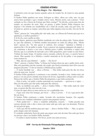 COLÉGIO ATENEU
Alto Alegre - Fio - Montese
A primeira coisa em que tocares quando saíres do templo há- de trazer-te uma grande
fortuna.
O Senhor Palha apanhou um susto. Esfregou os olhos, olhou em volta, mas viu que
estava bem acordado e que o templo estava vazio. Mesmo assim, saiu a pensar: “Terei
sonhado ou foi a Deusa da Fortuna que falou comigo?” Na dúvida, correu para fora do
templo, ao encontro da sorte. Mas, na pressa, o pobre Senhor Palha tropeçou nos
degraus e foi rolando aos trambolhões até o final da escada, onde caiu por terra. Ao
levantar-se, ajeitou as roupas e percebeu que tinha alguma coisa na mão. Era um fio de
palha.
“Bom”, pensou ele, “uma palha não vale nada, mas, se a Deusa da Fortuna quis que eu o
apanhasse, é melhor guardá-lo.”
E lá foi ele, com a palha na mão.
Pouco depois, apareceu uma libélula zumbindo em volta da cabeça dele. Tentou afastá-
la, mas não adiantou. A libélula zumbia loucamente ao redor da cabeça dele. “Muito
bem”, pensou ele. “Se não queres ir embora, fica comigo.” Apanhou a libélula e
amarrou-lhe o fio de palha à cauda. Ficou a parecer um pequeno papagaio (de papel), e
ele continuou a descer a rua com a libélula presa à palha. Encontrou a seguir uma
florista, que ia a caminho do mercado com o filho pequenino, para vender as suas flores.
Vinham de muito longe. O menino estava cansado, coberto de suor, e a poeira fazia-o
chorar. Mas quando viu a libélula a zumbir amarrada ao fio de palha, o seu pequeno
rosto animou-se.
— Mãe, dás-me uma libélula? — pediu. — Por favor!
“Bem”, pensou o Senhor Palha, “a Deusa da Fortuna disse-me que a palha traria sorte.
Mas este garotinho está tão cansado, tão suado, que ficará certamente mais feliz com um
pequeno presente.” E deu ao menino a libélula presa à palha.
— É muita bondade sua — disse a florista. — Não tenho nada para lhe dar em troca
além de uma rosa. Aceita?
O Senhor Palha agradeceu e continuou o seu caminho, levando a rosa. Andou mais um
pouco e viu um jovem sentado num tronco de árvore, segurando a cabeça entre as mãos.
Parecia tão infeliz que o Senhor Palha lhe perguntou o que tinha acontecido.
— Hoje à noite, vou pedir a minha namorada em casamento — queixou-se o rapaz. —
Mas sou tão pobre que não tenho nada para lhe oferecer.
— Bem, eu também sou pobre — disse o Senhor Palha. — Não tenho nada de valor
mas, se quiser dar-lhe esta rosa ela é sua.
O rosto do rapaz abriu-se num sorriso ao ver a esplêndida rosa.
— Fique com estas três laranjas, por favor — disse o jovem. — É só o que posso dar-
lhe em troca.
O Senhor Palha continuou a andar, levando três suculentas laranjas. Em seguida,
encontrou um vendedor ambulante a puxar uma pequena carroça.
— Pode ajudar-me? — disse o vendedor ambulante, exausto. — Tenho puxado esta
carroça durante todo o dia e estou com tanta sede que acho que vou desmaiar. Preciso
de um gole de água.
— Acho que não há nenhum poço por aqui — disse o Senhor Palha. — Mas, se quiser,
pode chupar estas três laranjas.
O vendedor ambulante ficou tão grato que pegou num rolo da mais fina seda que havia
na carroça e deu-o ao Senhor Palha, dizendo:
— O senhor é muito bondoso. Por favor, aceite esta seda em troca.
SOP – Serviço de Orientação Psicopedagógico Ateneu
Janeiro / 2014
 
