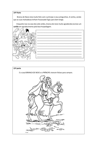 14ª Parte
Branca de Neve vivia muito feliz com o príncipe e seus amiguinhos. A rainha, vendo
que as suas malvadezas tinham fracassado fugiu para bem longe.
Enquanto isso na casa dos sete anões, branca de neve muito agradecida escreve um
cartão em agradecimento pela boa hospedagem.
15ª parte
E o casal BRANCA DE NEVE e o PRÍNCIPE viveram felizes para sempre.
_______________________________________________
_______________________________________________
_______________________________________________
_______________________________________________
_______________________________________________
_______________________________________________
_______________________________________________
_______________________________________________
_______________________________________________
_______________________________________________
_______________________________________________
___
 