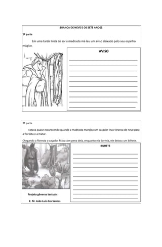 BRANCA DE NEVE E OS SETE ANOES
1ª parte
Em uma tarde linda de sol a madrasta má leu um aviso deixado pelo seu espelho
mágico.
2ª parte
Estava quase escurecendo quando a madrasta mandou um caçador levar Branca de neve para
a floresta e a matar.
Chegando a floresta o caçador ficou com pena dela, enquanto ela dormia, ele deixou um bilhete.
Projeto gêneros textuais
E. M. João Luiz dos Santos
AVISO
_____________________________________
_____________________________________
_____________________________________
_____________________________________
_____________________________________
_____________________________________
_____________________________________
_____________________________________
_____________________________________
____________________________________
BILHETE
_________________________________________
_________________________________________
_________________________________________
_________________________________________
_________________________________________
_________________________________________
_________________________________________
_________________________________________
_________________________________________
_________________________________________
_________________________________________
_________________________________________
_
 