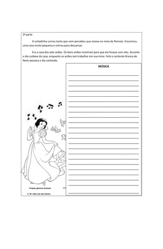 3ª parte
A coitadinha correu tanto que nem percebeu que estava no meio da floresta. Encontrou
uma casa muito pequena e entrou para descansar.
Era a casa dos sete anões. Os bons anões insistiram para que ela ficasse com eles. Durante
o dia cuidava da casa, enquanto os anões iam trabalhar em sua mina. Feliz e contente Branca de
Neve passava o dia cantando.
Projeto gêneros textuais
E. M. João Luiz dos Santos
MÚSICA
______________________________________
______________________________________
______________________________________
______________________________________
______________________________________
______________________________________
______________________________________
______________________________________
______________________________________
______________________________________
______________________________________
______________________________________
______________________________________
______________________________________
______________________________________
______________________________________
______________________________________
______________________________________
______________________________________
______________________________________
______________________________________
______________________________________
______________________________________
_
 