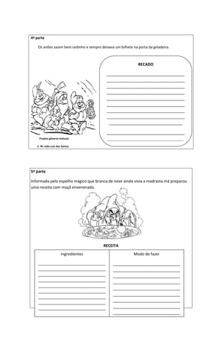 4ª parte
Os anões saiam bem cedinho e sempre deixava um bilhete na porta da geladeira.
Projeto gêneros textuais
E. M. João Luiz dos Santos
5ª parte
Informada pelo espelho mágico que branca de neve ainda vivia a madrasta má preparou
uma receita com maçã envenenada.
RECEITA
RECADO
____________________________________
____________________________________
____________________________________
____________________________________
____________________________________
____________________________________
____________________________________
____________________________________
__________________________________
____________________________________
___________________________________
Ingredientes
__________________________________
__________________________________
__________________________________
__________________________________
__________________________________
__________________________________
__________________________________
__________________________________
__________________________________
________________
Modo de fazer
_______________________________
_______________________________
_______________________________
_______________________________
_______________________________
_______________________________
_______________________________
_______________________________
_______________________________
__
 