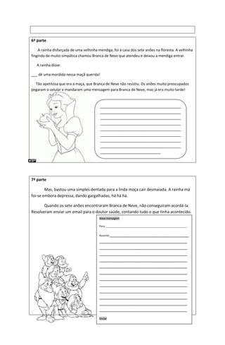 6ª parte
A rainha disfarçada de uma velhinha mendiga, foi à casa dos sete anões na floresta. A velhinha
fingindo de muito simpática chamou Branca de Neve que atendeu e deixou a mendiga entrar.
A rainha disse:
___ dê uma mordida nessa maçã querida!
Tão apetitosa que era a maça, que Branca de Neve não resistiu. Os anões muito preocupados
pegaram o celular e mandaram uma mensagem para Branca de Neve, mas já era muito tarde!
7ª parte
Mas, bastou uma simples dentada para a linda moça cair desmaiada. A rainha má
foi-se embora depressa, dando gargalhadas, há há há.
Quando os sete anões encontraram Branca de Neve, não conseguiram acordá-la.
Resolveram enviar um email para o doutor saúde, contando tudo o que tinha acontecido.
________________________________________
________________________________________
________________________________________
________________________________________
________________________________________
________________________________________
________________________________________
________________________________________
______________________________
Nova mensagem
Para :_______________________________________________________
Assunto:____________________________________
________________________________________
________________________________________
________________________________________
________________________________________
________________________________________
________________________________________
________________________________________
________________________________________
________________________________________
________________________________________
________________________________________
________________________________________
Enviar
 