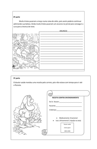 8ª parte
Muito tristes puseram a moça numa caixa de vidro, pois assim poderia continuar
admirando sua beleza. Ainda muito tristes puseram um anuncio no jornal para conseguir a
cura para a branca de neve.
ANUNCIO
9ª parte
O doutor saúde mandou uma receita pelo correio, pois não estava com tempo para ir até
a floresta.
_________________________________________________
_________________________________________________
_________________________________________________
_________________________________________________
_________________________________________________
_________________________________________________
_________________________________________________
_________________________________________________
_________________________________________________
_________________________________________________
_________________________________________________
_________________________________________________
_________________________________________________
RECEITA CONTRA ENVENENAMENTO
Do Sr. Doutor:__________________________
Paciente:______________________________
Endereço:_____________________________
Medicamento: Envenenol
Uso: Ultravenenol ( injeção na veia)
Doutor saúde
Clinico geral
CRM 12999
 