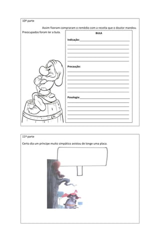 10ª parte
Assim fizeram compraram o remédio com a receita que o doutor mandou.
Preocupados foram ler a bula.
11ª parte
Certo dia um príncipe muito simpático avistou de longe uma placa.
BULA
Indicação:___________________________________
___________________________________________
___________________________________________
___________________________________________
___________________________________________
___________________________________________
Precaução:
___________________________________________
___________________________________________
___________________________________________
___________________________________________
___________________________________________
___________________________________________
Posologia:___________________________________
___________________________________________
___________________________________________
___________________________________________
___________________________________________
___________________________________________
 