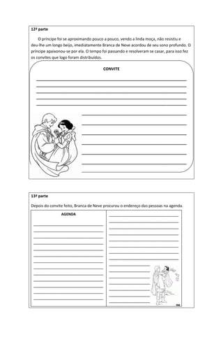 12ª parte
O príncipe foi se aproximando pouco a pouco, vendo a linda moça, não resistiu e
deu-lhe um longo beijo, imediatamente Branca de Neve acordou de seu sono profundo. O
príncipe apaixonou-se por ela. O tempo foi passando e resolveram se casar, para isso fez
os convites que logo foram distribuídos.
13ª parte
Depois do convite feito, Branca de Neve procurou o endereço das pessoas na agenda.
CONVITE
_____________________________________________________________________
_____________________________________________________________________
_____________________________________________________________________
_____________________________________________________________________
_____________________________________________________________________
_________________________________________________
_________________________________________________
_________________________________________________
_________________________________________________
_________________________________________________
_________________________________________________
AGENDA
________________________________
________________________________
________________________________
________________________________
________________________________
________________________________
________________________________
________________________________
________________________________
________________________________
________________________________
________________________________
________________________________
________________________________
________________________________
________________________________
________________________________
________________________________
________________________________
________________________________
________________________________
________________________________
________________________________
________________________________
________________________________
________________________________
________________________________
________________________________
________________________________
_____________________
 
