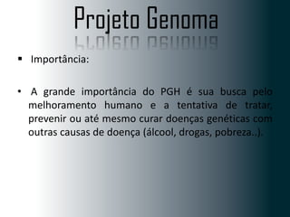 Projeto Genoma
 Importância:
• A grande importância do PGH é sua busca pelo
melhoramento humano e a tentativa de tratar,
prevenir ou até mesmo curar doenças genéticas com
outras causas de doença (álcool, drogas, pobreza..).

 