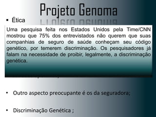 Projeto Genoma

 Ética
• A informação feita nosdo projeto Unidos pelapara
Uma pesquisa advinda Estados deve servir Time/CNN
mostrou que melhorar a saúde - curar ou querem que suas
proteger e 75% dos entrevistados não prevenir
companhias de seguro de saúde conheçam seu código
doenças.
genético, por temerem discriminação. Os pesquisadores já
 A principal barreirade proibir, legalmente, a discriminação
falam na necessidade das pesquisas do genoma humano é
ética:
genética.
• É que os empregadores passem a exigir teste de DNA
dos seus operários;
• Outro aspecto preocupante é os da seguradora;

• Discriminação Genética ;

 