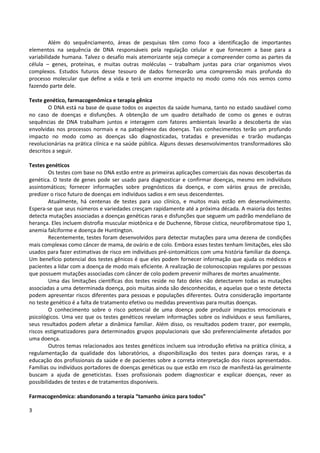 3
Além do sequênciamento, áreas de pesquisas têm como foco a identificação de importantes
elementos na sequência de DNA responsáveis pela regulação celular e que fornecem a base para a
variabilidade humana. Talvez o desafio mais atemorizante seja começar a compreender como as partes da
célula – genes, proteínas, e muitas outras moléculas – trabalham juntas para criar organismos vivos
complexos. Estudos futuros desse tesouro de dados fornecerão uma compreensão mais profunda do
processo molecular que define a vida e terá um enorme impacto no modo como nós nos vemos como
fazendo parte dele.
Teste genético, farmacogenômica e terapia gênica
O DNA está na base de quase todos os aspectos da saúde humana, tanto no estado saudável como
no caso de doenças e disfunções. A obtenção de um quadro detalhado de como os genes e outras
sequências de DNA trabalham juntos e interagem com fatores ambientais levarão a descoberta de vias
envolvidas nos processos normais e na patogênese das doenças. Tais conhecimentos terão um profundo
impacto no modo como as doenças são diagnosticadas, tratadas e prevenidas e trarão mudanças
revolucionárias na prática clínica e na saúde pública. Alguns desses desenvolvimentos transformadores são
descritos a seguir.
Testes genéticos
Os testes com base no DNA estão entre as primeiras aplicações comerciais das novas descobertas da
genética. O teste de genes pode ser usado para diagnosticar e confirmar doenças, mesmo em indivíduos
assintomáticos; fornecer informações sobre prognósticos da doença, e com vários graus de precisão,
predizer o risco futuro de doenças em indivíduos sadios e em seus descendentes.
Atualmente, há centenas de testes para uso clínico, e muitos mais estão em desenvolvimento.
Espera-se que seus números e variedades cresçam rapidamente até a próxima década. A maioria dos testes
detecta mutações associadas a doenças genéticas raras e disfunções que seguem um padrão mendeliano de
herança. Eles incluem distrofia muscular miotônica e de Duchenne, fibrose cística, neurofibromatose tipo 1,
anemia falciforme e doença de Huntington.
Recentemente, testes foram desenvolvidos para detectar mutações para uma dezena de condições
mais complexas como câncer de mama, de ovário e de colo. Embora esses testes tenham limitações, eles são
usados para fazer estimativas de risco em indivíduos pré-sintomáticos com uma história familiar da doença.
Um benefício potencial dos testes gênicos é que eles podem fornecer informação que ajuda os médicos e
pacientes a lidar com a doença de modo mais eficiente. A realização de colonoscopias regulares por pessoas
que possuem mutações associadas com câncer de colo podem prevenir milhares de mortes anualmente.
Uma das limitações científicas dos testes reside no fato deles não detectarem todas as mutações
associadas a uma determinada doença, pois muitas ainda são desconhecidas, e aquelas que o teste detecta
podem apresentar riscos diferentes para pessoas e populações diferentes. Outra consideração importante
no teste genético é a falta de tratamento efetivo ou medidas preventivas para muitas doenças.
O conhecimento sobre o risco potencial de uma doença pode produzir impactos emocionais e
psicológicos. Uma vez que os testes genéticos revelam informações sobre os indivíduos e seus familiares,
seus resultados podem afetar a dinâmica familiar. Além disso, os resultados podem trazer, por exemplo,
riscos estigmatizadores para determinados grupos populacionais que são preferencialmente afetados por
uma doença.
Outros temas relacionados aos testes genéticos incluem sua introdução efetiva na prática clínica, a
regulamentação da qualidade dos laboratórios, a disponibilização dos testes para doenças raras, e a
educação dos profissionais da saúde e de pacientes sobre a correta interpretação dos riscos apresentados.
Famílias ou indivíduos portadores de doenças genéticas ou que estão em risco de manifestá-las geralmente
buscam a ajuda de geneticistas. Esses profissionais podem diagnosticar e explicar doenças, rever as
possibilidades de testes e de tratamentos disponíveis.
Farmacogenômica: abandonando a terapia “tamanho único para todos”
 