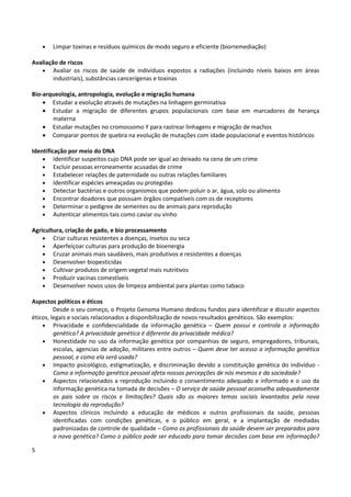 5
• Limpar toxinas e resíduos químicos de modo seguro e eficiente (biorremediação)
Avaliação de riscos
• Avaliar os riscos de saúde de indivíduos expostos a radiações (incluindo níveis baixos em áreas
industriais), substâncias cancerígenas e toxinas
Bio-arqueologia, antropologia, evolução e migração humana
• Estudar a evolução através de mutações na linhagem germinativa
• Estudar a migração de diferentes grupos populacionais com base em marcadores de herança
materna
• Estudar mutações no cromossomo Y para rastrear linhagens e migração de machos
• Comparar pontos de quebra na evolução de mutações com idade populacional e eventos históricos
Identificação por meio do DNA
• Identificar suspeitos cujo DNA pode ser igual ao deixado na cena de um crime
• Excluir pessoas erroneamente acusadas de crime
• Estabelecer relações de paternidade ou outras relações familiares
• Identificar espécies ameaçadas ou protegidas
• Detectar bactérias e outros organismos que podem poluir o ar, água, solo ou alimento
• Encontrar doadores que possuam órgãos compatíveis com os de receptores
• Determinar o pedigree de sementes ou de animais para reprodução
• Autenticar alimentos tais como caviar ou vinho
Agricultura, criação de gado, e bio processamento
• Criar culturas resistentes a doenças, insetos ou seca
• Aperfeiçoar culturas para produção de bioenergia
• Cruzar animais mais saudáveis, mais produtivos e resistentes a doenças
• Desenvolver biopesticidas
• Cultivar produtos de origem vegetal mais nutritivos
• Produzir vacinas comestíveis
• Desenvolver novos usos de limpeza ambiental para plantas como tabaco
Aspectos políticos e éticos
Desde o seu começo, o Projeto Genoma Humano dedicou fundos para identificar e discutir aspectos
éticos, legais e sociais relacionados a disponibilização de novos resultados genéticos. São exemplos:
• Privacidade e confidencialidade da informação genética – Quem possui e controla a informação
genética? A privacidade genética é diferente da privacidade médica?
• Honestidade no uso da informação genética por companhias de seguro, empregadores, tribunais,
escolas, agencias de adoção, militares entre outros – Quem deve ter acesso a informação genética
pessoal, e como ela será usada?
• Impacto psicológico, estigmatização, e discriminação devido a constituição genética do indivíduo -
Como a informação genética pessoal afeta nossas percepções de nós mesmos e da sociedade?
• Aspectos relacionados a reprodução incluindo o consentimento adequado e informado e o uso da
informação genética na tomada de decisões – O serviço de saúde pessoal aconselha adequadamente
os pais sobre os riscos e limitações? Quais são os maiores temas sociais levantados pela nova
tecnologia da reprodução?
• Aspectos clínicos incluindo a educação de médicos e outros profissionais da saúde, pessoas
identificadas com condições genéticas, e o público em geral, e a implantação de mediadas
padronizadas de controle de qualidade – Como os profissionais da saúde devem ser preparados para
a nova genética? Como o público pode ser educado para tomar decisões com base em informação?
 