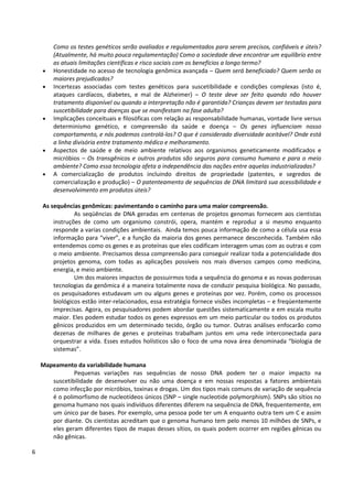 6
Como os testes genéticos serão avaliados e regulamentados para serem precisos, confiáveis e úteis?
(Atualmente, há muito pouca regulamentação) Como a sociedade deve encontrar um equilíbrio entre
as atuais limitações científicas e risco sociais com os benefícios a longo termo?
• Honestidade no acesso de tecnologia genômica avançada – Quem será beneficiado? Quem serão os
maiores prejudicados?
• Incertezas associadas com testes genéticos para suscetibilidade e condições complexas (isto é,
ataques cardíacos, diabetes, e mal de Alzheimer) – O teste deve ser feito quando não houver
tratamento disponível ou quando a interpretação não é garantida? Crianças devem ser testadas para
suscetibilidade para doenças que se manifestam na fase adulta?
• Implicações conceituais e filosóficas com relação as responsabilidade humanas, vontade livre versus
determinismo genético, e compreensão da saúde e doença – Os genes influenciam nosso
comportamento, e nós podemos controlá-los? O que é considerado diversidade aceitável? Onde está
a linha divisória entre tratamento médico e melhoramento.
• Aspectos de saúde e de meio ambiente relativos aos organismos geneticamente modificados e
micróbios – Os transgênicos e outros produtos são seguros para consumo humano e para o meio
ambiente? Como essa tecnologia afeta a independência das nações entre aquelas industrializadas?
• A comercialização de produtos incluindo direitos de propriedade (patentes, e segredos de
comercialização e produção) – O patenteamento de sequências de DNA limitará sua acessibilidade e
desenvolvimento em produtos úteis?
As sequências genômicas: pavimentando o caminho para uma maior compreensão.
As seqüências de DNA geradas em centenas de projetos genomas fornecem aos cientistas
instruções de como um organismo constrói, opera, mantém e reproduz a si mesmo enquanto
responde a varias condições ambientais. Ainda temos pouca informação de como a célula usa essa
informação para “viver”, e a função da maioria dos genes permanece desconhecida. Também não
entendemos como os genes e as proteínas que eles codificam interagem umas com as outras e com
o meio ambiente. Precisamos dessa compreensão para conseguir realizar toda a potencialidade dos
projetos genoma, com todas as aplicações possíveis nos mais diversos campos como medicina,
energia, e meio ambiente.
Um dos maiores impactos de possuirmos toda a sequência do genoma e as novas poderosas
tecnologias da genômica é a maneira totalmente nova de conduzir pesquisa biológica. No passado,
os pesquisadores estudavam um ou alguns genes e proteínas por vez. Porém, como os processos
biológicos estão inter-relacionados, essa estratégia fornece visões incompletas – e freqüentemente
imprecisas. Agora, os pesquisadores podem abordar questões sistematicamente e em escala muito
maior. Eles podem estudar todos os genes expressos em um meio particular ou todos os produtos
gênicos produzidos em um determinado tecido, órgão ou tumor. Outras análises enfocarão como
dezenas de milhares de genes e proteínas trabalham juntos em uma rede interconectada para
orquestrar a vida. Esses estudos holísticos são o foco de uma nova área denominada “biologia de
sistemas”.
Mapeamento da variabilidade humana
Pequenas variações nas sequências de nosso DNA podem ter o maior impacto na
suscetibilidade de desenvolver ou não uma doença e em nossas respostas a fatores ambientais
como infecção por micróbios, toxinas e drogas. Um dos tipos mais comuns de variação de sequência
é o polimorfismo de nucleotídeos únicos (SNP – single nucleotide polymorphism). SNPs são sítios no
genoma humano nos quais indivíduos diferentes diferem na sequência de DNA, frequentemente, em
um único par de bases. Por exemplo, uma pessoa pode ter um A enquanto outra tem um C e assim
por diante. Os cientistas acreditam que o genoma humano tem pelo menos 10 milhões de SNPs, e
eles geram diferentes tipos de mapas desses sítios, os quais podem ocorrer em regiões gênicas ou
não gênicas.
 