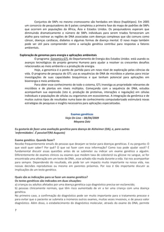 7
Conjuntos de SNPs no mesmo cromossomo são herdados em bloco (haplótipos). Em 2005
um consorcio de pesquisadores de 6 países completou a primeira fase do mapa de padrões de SNPs
que ocorrem em populações da África, Ásia e Estados Unidos. Os pesquisadores esperam que
diminuindo dramaticamente o número de SNPs individuais para serem triados forneceram um
atalho para rastrear as regiões de DNA associadas com doenças complexas que são comuns como
câncer, doenças cardíacas, diabetes e algumas formas de doença mental. O novo mapa também
pode ser útil para compreender como a variação genética contribui para respostas a fatores
ambientais.
Exploração de genomas para energia e aplicações ambientais
O programa Genomics:GTL do Departamento de Energia dos Estados Unidos está usando os
avanços tecnológicos do projeto genoma Humano para ajudar a resolver os crescentes desafios
relacionados ao meio ambiente e a produção de energia.
Hoje, a genomica é o ponto de partida para um novo nível de exploração pelas ciências da
vida. O programa de pesquisa do GTL usa as sequências de DNA de micróbios e plantas para iniciar
investigações de suas capacidades bioquímicas e que tenham potencial para aplicações em
bioenergia e meio ambiente.
Para obter esse conhecimento de todo o sistema, GTL investiga as propriedade relevantes de
micróbios e de plantas em níveis múltiplos. Começando com a sequência de DNA, estudos
acompanham sua expressão (isto é, produção de proteínas, interações e regulação) em células
individuais e populações de células ou organismos em ecossistemas. A integração da genômica e de
muitos outros tipos de resultados numa base de conhecimento computadorizado estimulará novas
estratégias de pesquisas e insights necessários para aplicações especializadas.
Exames genéticos
Veja On Line – 08/04/2009
Mayana Zatz
Eu gostaria de fazer uma avaliação genética para doença de Alzheimer (DA), e, para outras
'enfermidades'. É possível?(Rô Augusto)
Exame genético. Quando fazer?
Recebo frequentemente emails de pessoas que desejam se testar para doenças genéticas. E eu pergunto: O
que você quer saber? Por quê? O que vai fazer com essa informação? Como isso pode ajudar você? É
fundamental discutir essas questões antes de se submeter ou indicar um exame genético a alguém.
Diferentemente de exames clínicos ou exames que medem taxa de colesterol ou glicose no sangue, se for
encontrada uma alteração em um teste de DNA , esse achado não muda durante a vida. Vai nos acompanhar
para sempre. Dependendo do resultado, ele pode ter um impacto muito importante na nossa vida, nas
nossas decisões reprodutivas ou mesmo em parentes próximos. Por isso é tão importante discutir as
implicações de um teste genético.
Quais são as indicações para se fazer um exame genético?
Os testes genéticos são indicados em duas situações:
a) crianças ou adultos afetados por uma doença genética cujo diagnóstico precisa ser esclarecido;
b) pessoas clinicamente normais, que têm risco aumentado de vir a ter uma criança com uma doença
genética.
No primeiro caso, a confirmação do diagnóstico pode ser muito importante para o tratamento precoce e
para evitar que o paciente se submeta a inúmeros outros exames, muitas vezes invasivos, e de pouco valor
diagnóstico. Além disso, o estabelecimento do diagnóstico molecular, através do exame do DNA, permite
 