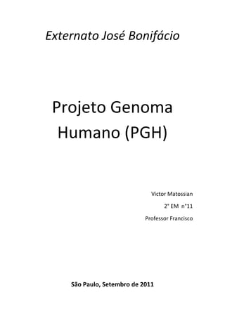 Externato José Bonifácio<br />Projeto Genoma Humano (PGH)<br />Victor Matossian<br />2° EM  n°11<br />Professor Francisco<br />São Paulo, Setembro de 2011<br />Projeto Genoma Humano(PGH)<br />Sobre: Biologia por: Algo Sobre<br />conteudo@algosobre.com.br<br />Em 1990, surgiu o Projeto Genoma Humano que tinha a finalidade de identificar no prazo de até o ano de 2005 cada um dos 100 mil genes através de um processo chamado mapeamento genético humano.<br />Esse mapeamento consiste em registrar cada um dos genes do cromossomo, determinar a ordem dos nucleotídeos e sua função. As vantagens desse trabalho estão no fato da identificação da cura e da causa de muitas doenças como a obesidade, o diabetes e a hipertensão, o que será de grande benefício para a humanidade que, até então, não alcançou tal proeza.<br />Mas por outro lado, existem desvantagens (éticas e morais), pois o uso indevido do Projeto pode fazer com que as pessoas percam sua individualidade tornando-se vulneráveis e propícias a um descarte numa entrevista de trabalho, por exemplo, devido ao fato de que por um simples exame possa-se detectar uma má reprodução da célula e um futuro câncer, que dificultará sua admissão no emprego.<br />O conhecimento do código genético do ser humano pode ofertar em trunfo a certas pessoas, que poderia se usado de forma indevida resultar não só em sérios problemas éticos e morais, mas poderia ser responsável pela dizimação da raça humana.<br />Atualmente, Já foram mapeados 97% do código genético humano. Os genes (pedaços de moléculas de DNA) são apenas rascunho ou uma receita tosca de como se fabrica um ser vivo. Eles contém a matéria e como fazer os tijolos, as proteínas, mas não todas as instruções de como montá-las de modo que o resultado final seja um bebe humano saudável.<br />Porém, seu objetivo principal é construir uma série de diagramas descritivos de cada cromossomo humano, com resolução cada vez mais apuradas mas, para isto é necessário : dividir os cromossomos em fragmentos menores que possam ser propagados e caracterizados ; e depois ordenar os mesmos de forma a corresponderem a suas respectivas posições nos cromossomos, ou seja, fazer o mapeamento.<br />Segundo Jordan (1993)- pesquisador envolvido no PGH- o verdadeiro objetivo inicial do PGH não era o seqüenciamento muito complexo, caro e trabalhoso porém, um mapeamento detalhado do genoma, só que, no decorrer do processo, os progressos tecnológicos foram tão grandes que propiciaram o seqüenciamento mesmo antes do prazo previsto. No entanto, alguns críticos do PGH argumentam que seus objetivos eram tratar , curar ou prevenir doenças, só que, para eles, este é um longo caminho e por enquanto seu principal resultado são as companhias de biotecnologia comercializando kits diagnósticos.<br />A grande importância do PGH é sua busca pelo melhoramento humano e a tentativa de tratar, prevenir ou até mesmo curar doenças genéticas com outras causas de doença (álcool, drogas, pobreza...), considerando-as todas de origem genética e divulgando que um dia encontremos uma quot;
solução genéticaquot;
 para estas condições de saúde. Porém devemos lembrar que a análise genética não é infalível e seus dados são, com freqüência, mal interpretados devido a uma tendência ideológica da qual os pesquisadores participam quase que inconscientemente. Para o pesquisador Wilke (1994) tamanha ênfase na constituição genética da humanidade pode nos levar a esquecer que a vida é mais do que a mera expressão de um programa genético escrito na química do DNA . Ao mesmo tempo o professor José Roberto Glodim e a bióloga Úrsula Matte na publicação de um texto pela Internet dizem que quot;
...não devemos atribuir ao PGH mais importância do que ele realmente pode. Tome-se por exemplo a anemia falciforme, uma das doenças genéticas mais conhecidas e a primeira a Ter seu gene identificado. Chama a atenção o atraso das pesquisas e a pouca participação da genética na melhoria da condição de saúde dos pacientes e o PGH não vai mudar essa situação a curto prazo, pois o conhecimento de um gene é uma garantia de avanço terapêutico.<br />Bibliografia:<br />http://www.algosobre.com.br/biologia/projeto-genoma.html<br />