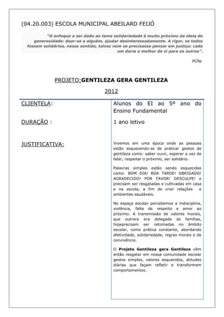 (04.20.003) ESCOLA MUNICIPAL ABEILARD FEIJÓ

         “O enfoque a ser dado ao tema solidariedade é muito próximo da ideia de
    generosidade: doar-se a alguém, ajudar desinteressadamente. A rigor, se todos
 fossem solidários, nesse sentido, talvez nem se precisasse pensar em justiça: cada
                                            um daria o melhor de si para os outros”.

                                                                                  PCNs




              PROJETO:GENTILEZA GERA GENTILEZA

                                     2012

CLIENTELA:                               Alunos do EI ao 5º ano do
                                         Ensino Fundamental

DURAÇÃO :                                1 ano letivo



JUSTIFICATIVA:                           Vivemos em uma época onde as pessoas
                                         estão esquecendo-se de praticar gestos de
                                         gentileza como: saber ouvir, esperar a vez de
                                         falar, respeitar o próximo, ser solidário.

                                         Palavras simples estão sendo esquecidas
                                         como: BOM DIA! BOA TARDE! OBRIGADO!
                                         AGRADECIDO! POR FAVOR! DESCULPE! e
                                         precisam ser resgatadas e cultivadas em casa
                                         e na escola, a fim de criar relações       e
                                         ambientes saudáveis.

                                         No espaço escolar percebemos a indisciplina,
                                         violência, falta de respeito e amor ao
                                         próximo. A transmissão de valores morais,
                                         que outrora era delegada às famílias,
                                         hojeprecisam ser retomadas no âmbito
                                         escolar, como prática constante, abordando
                                         afetividade, solidariedade, regras morais e de
                                         convivência.

                                         O Projeto Gentileza gera Gentileza vêm
                                         então resgatar em nossa comunidade escolar
                                         gestos simples, valores esquecidos, atitudes
                                         diárias que façam refletir e transformem
                                         comportamentos.
 