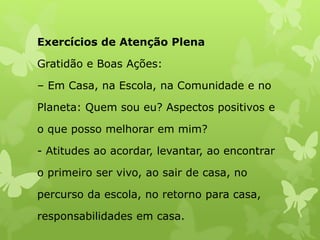 Exercícios de Atenção Plena
Gratidão e Boas Ações:
– Em Casa, na Escola, na Comunidade e no
Planeta: Quem sou eu? Aspectos positivos e
o que posso melhorar em mim?
- Atitudes ao acordar, levantar, ao encontrar
o primeiro ser vivo, ao sair de casa, no
percurso da escola, no retorno para casa,
responsabilidades em casa.
 