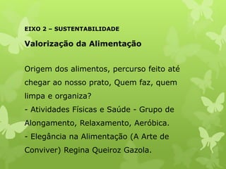 EIXO 2 – SUSTENTABILIDADE
Valorização da Alimentação
Origem dos alimentos, percurso feito até
chegar ao nosso prato, Quem faz, quem
limpa e organiza?
- Atividades Físicas e Saúde - Grupo de
Alongamento, Relaxamento, Aeróbica.
- Elegância na Alimentação (A Arte de
Conviver) Regina Queiroz Gazola.
 