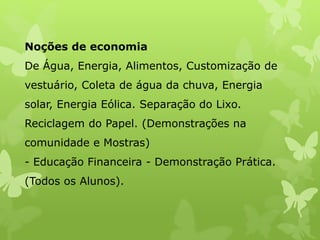 Noções de economia
De Água, Energia, Alimentos, Customização de
vestuário, Coleta de água da chuva, Energia
solar, Energia Eólica. Separação do Lixo.
Reciclagem do Papel. (Demonstrações na
comunidade e Mostras)
- Educação Financeira - Demonstração Prática.
(Todos os Alunos).
 